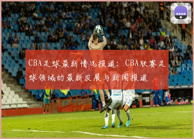 CBA足球最新情况报道：CBA联赛足球领域的最新发展与新闻报道